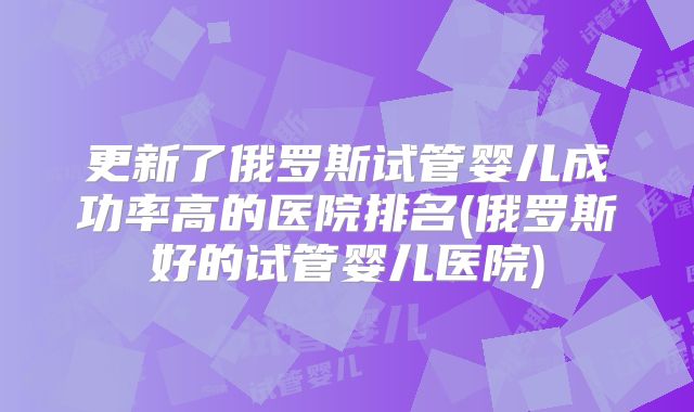 更新了俄罗斯试管婴儿成功率高的医院排名(俄罗斯好的试管婴儿医院)