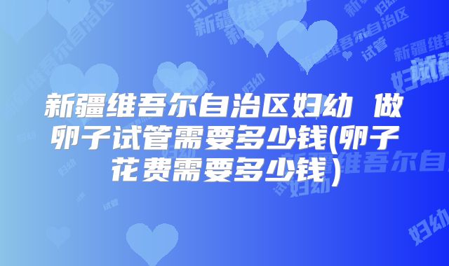 新疆维吾尔自治区妇幼 做卵子试管需要多少钱(卵子花费需要多少钱)