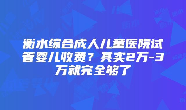 衡水综合成人儿童医院试管婴儿收费？其实2万-3万就完全够了