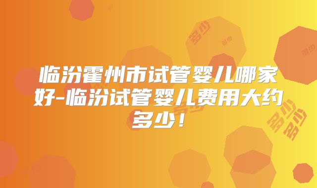 临汾霍州市试管婴儿哪家好-临汾试管婴儿费用大约多少！
