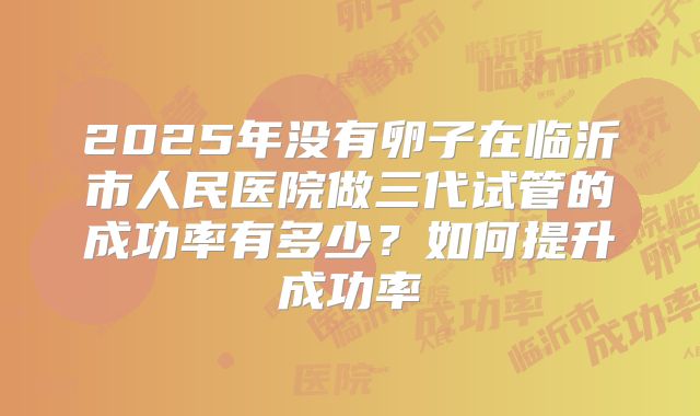 2025年没有卵子在临沂市人民医院做三代试管的成功率有多少？如何提升成功率