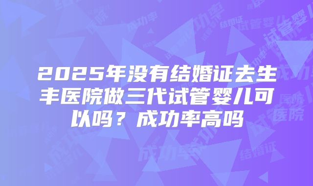 2025年没有结婚证去生丰医院做三代试管婴儿可以吗?成功率高吗