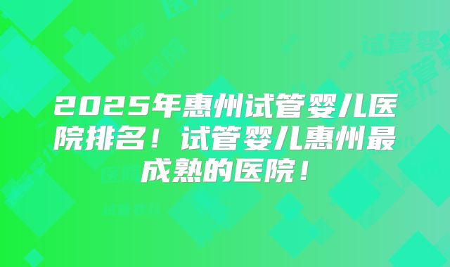 2025年惠州试管婴儿医院排名！试管婴儿惠州最成熟的医院！
