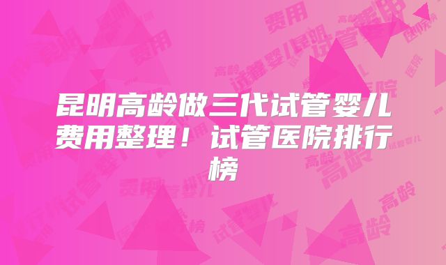 昆明高龄做三代试管婴儿费用整理!试管医院排行榜