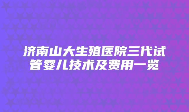 济南山大生殖医院三代试管婴儿技术及费用一览