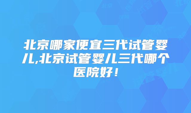 北京哪家便宜三代试管婴儿,北京试管婴儿三代哪个医院好！