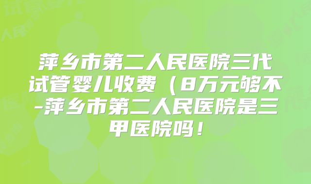 萍乡市第二人民医院三代试管婴儿收费（8万元够不-萍乡市第二人民医院是三甲医院吗！