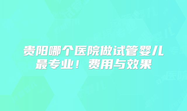 贵阳哪个医院做试管婴儿最专业!费用与效果