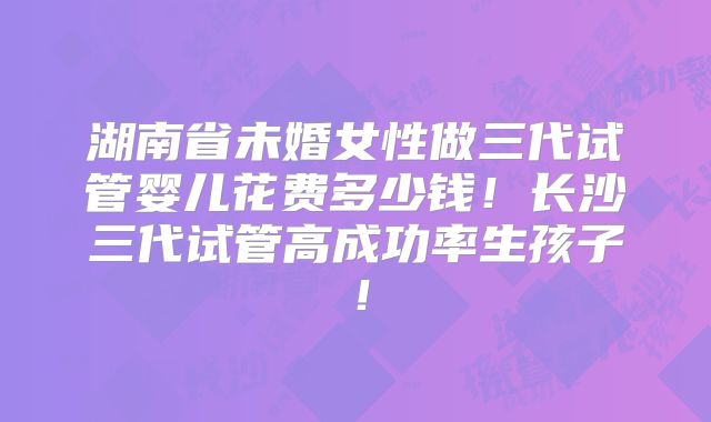 湖南省未婚女性做三代试管婴儿花费多少钱！长沙三代试管高成功率生孩子！