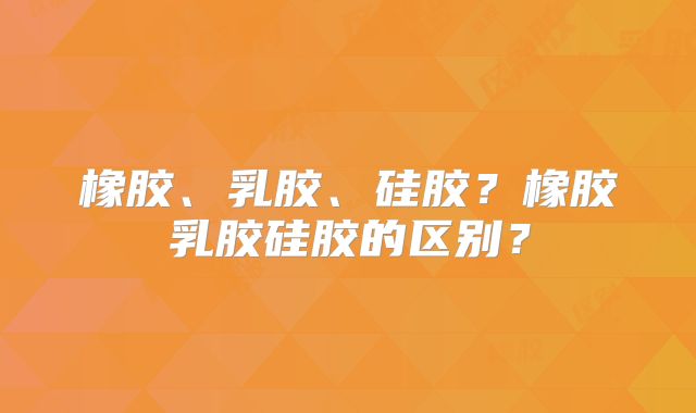 橡胶、乳胶、硅胶?橡胶乳胶硅胶的区别?