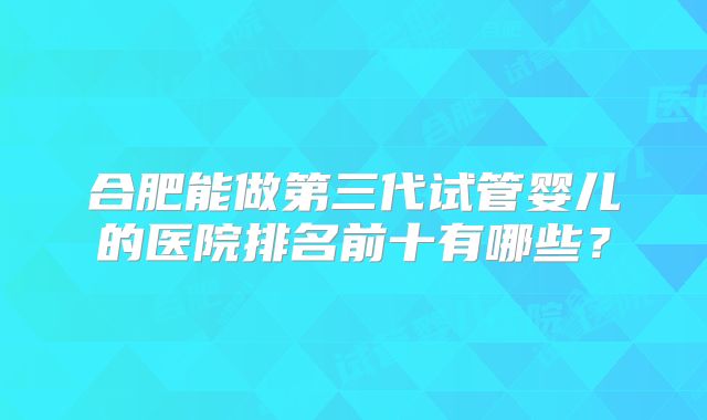 合肥能做第三代试管婴儿的医院排名前十有哪些?