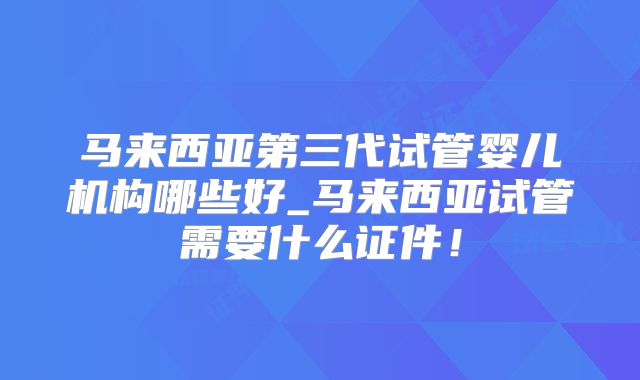 马来西亚第三代试管婴儿机构哪些好_马来西亚试管需要什么证件！
