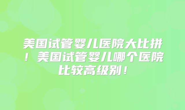 美国试管婴儿医院大比拼！美国试管婴儿哪个医院比较高级别！
