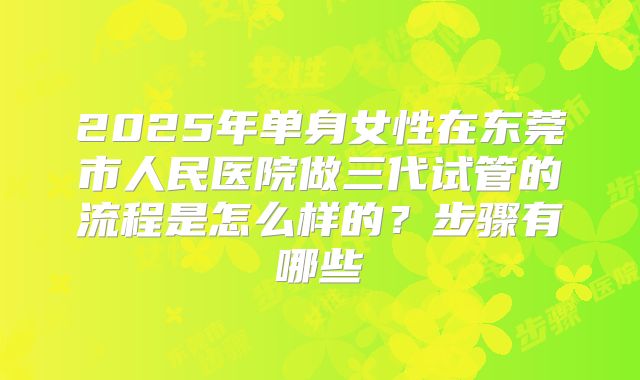 2025年单身女性在东莞市人民医院做三代试管的流程是怎么样的?步骤有哪些