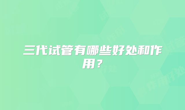 三代试管有哪些好处和作用？