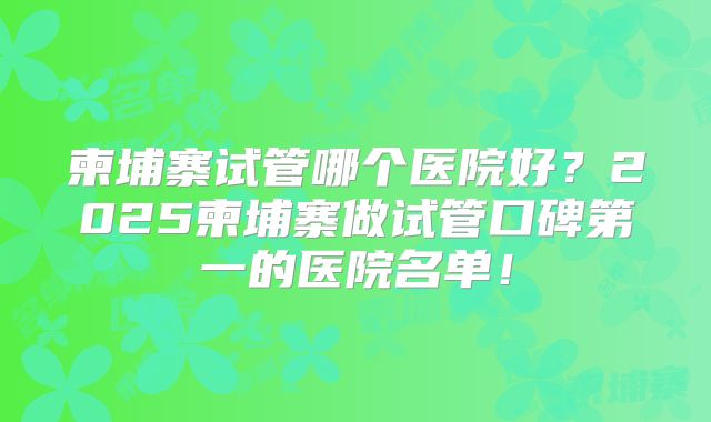 柬埔寨试管哪个医院好？2025柬埔寨做试管口碑第一的医院名单！