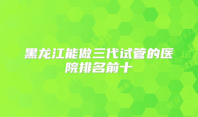 黑龙江能做三代试管的医院排名前十