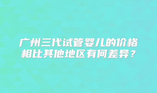 广州三代试管婴儿的价格相比其他地区有何差异?