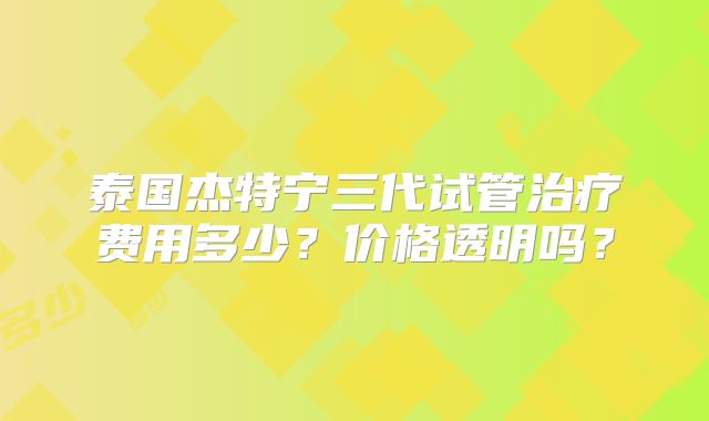 泰国杰特宁三代试管治疗费用多少？价格透明吗？