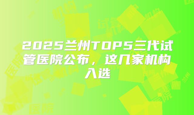 2025兰州TOP5三代试管医院公布,这几家机构入选