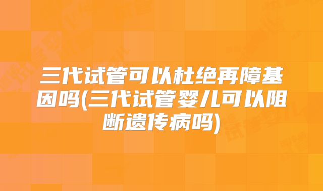 三代试管可以杜绝再障基因吗(三代试管婴儿可以阻断遗传病吗)