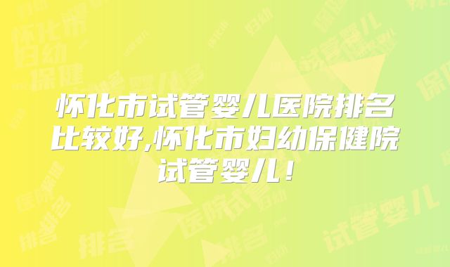 怀化市试管婴儿医院排名比较好,怀化市妇幼保健院试管婴儿！