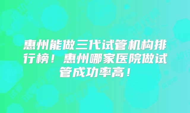 惠州能做三代试管机构排行榜!惠州哪家医院做试管成功率高!