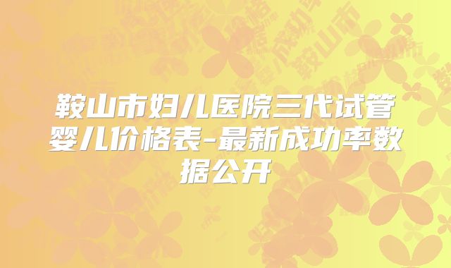 鞍山市妇儿医院三代试管婴儿价格表-最新成功率数据公开