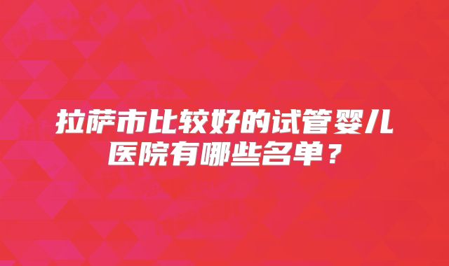 拉萨市比较好的试管婴儿医院有哪些名单？
