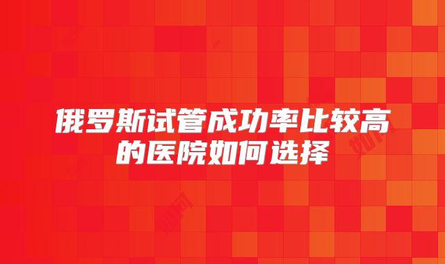 俄罗斯试管成功率比较高的医院如何选择