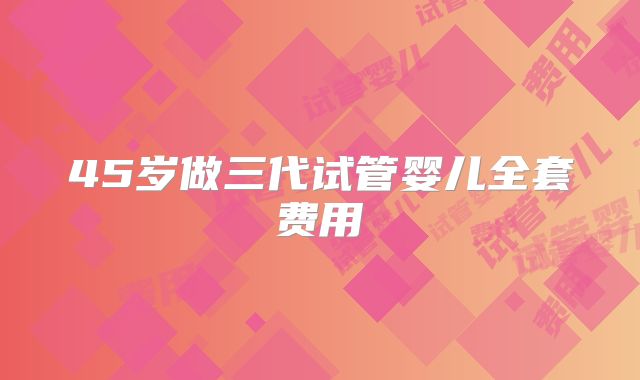 45岁做三代试管婴儿全套费用