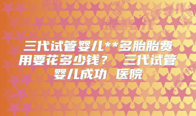 三代试管婴儿**多胎胎费用要花多少钱？ 三代试管婴儿成功 医院