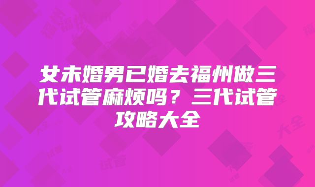 女未婚男已婚去福州做三代试管麻烦吗？三代试管攻略大全