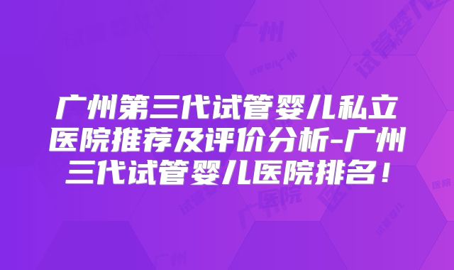 广州第三代试管婴儿私立医院推荐及评价分析-广州三代试管婴儿医院排名！