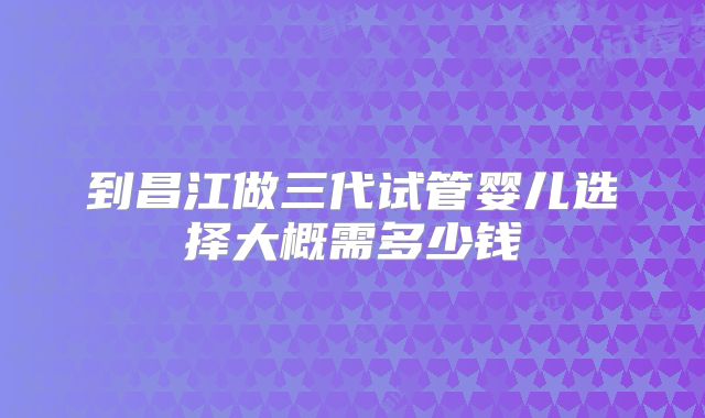 到昌江做三代试管婴儿选择大概需多少钱
