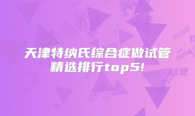 天津特纳氏综合症做试管精选排行top5!
