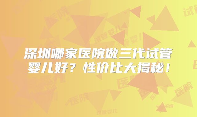 深圳哪家医院做三代试管婴儿好？性价比大揭秘！