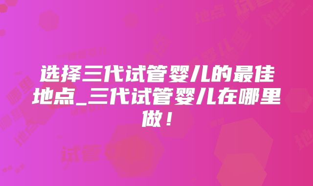 选择三代试管婴儿的最佳地点_三代试管婴儿在哪里做！