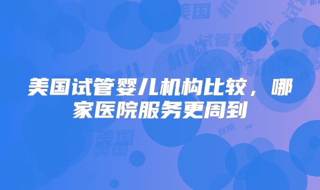 美国试管婴儿机构比较,哪家医院服务更周到