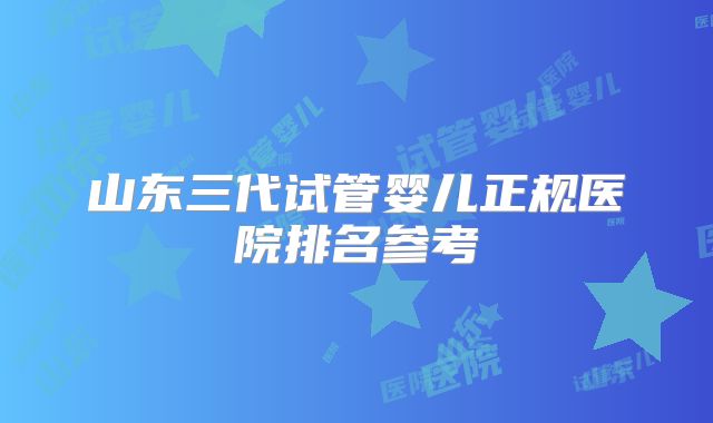山东三代试管婴儿正规医院排名参考