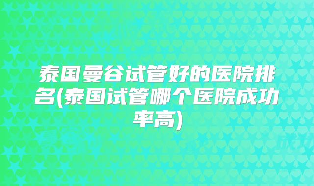 泰国曼谷试管好的医院排名(泰国试管哪个医院成功率高)