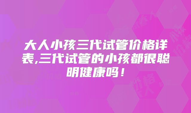 大人小孩三代试管价格详表,三代试管的小孩都很聪明健康吗!