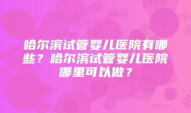哈尔滨试管婴儿医院有哪些?哈尔滨试管婴儿医院哪里可以做?