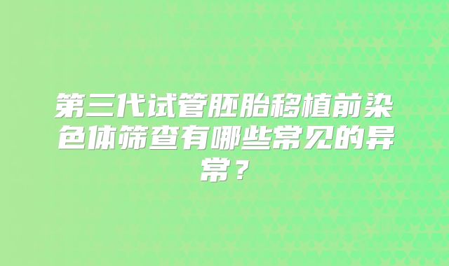 第三代试管胚胎移植前染色体筛查有哪些常见的异常？