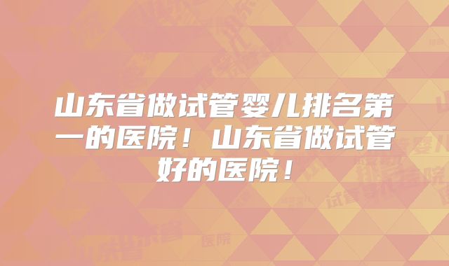 山东省做试管婴儿排名第一的医院！山东省做试管好的医院！