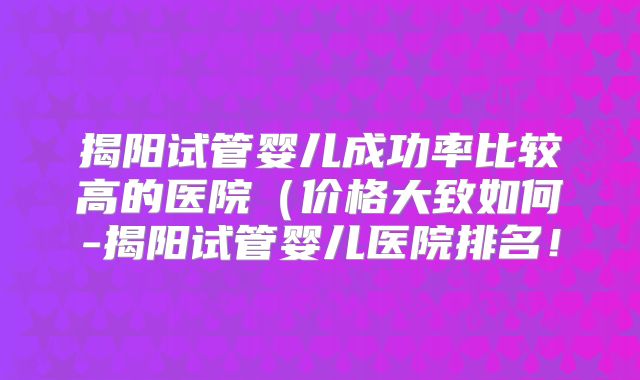 揭阳试管婴儿成功率比较高的医院(价格大致如何-揭阳试管婴儿医院排名!