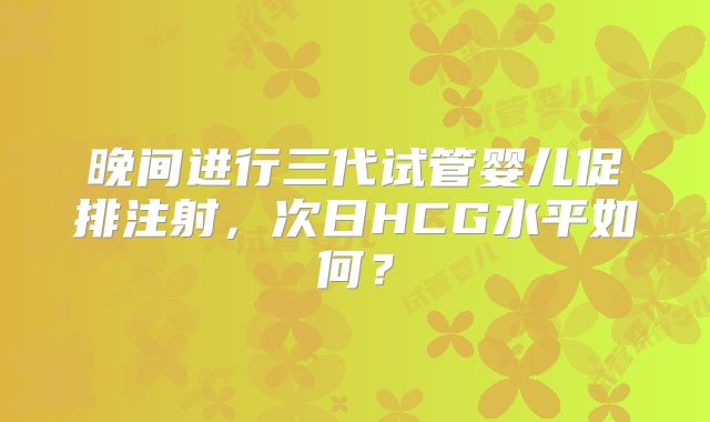 晚间进行三代试管婴儿促排注射，次日HCG水平如何？