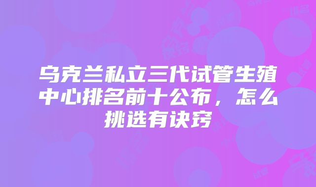 乌克兰私立三代试管生殖中心排名前十公布，怎么挑选有诀窍