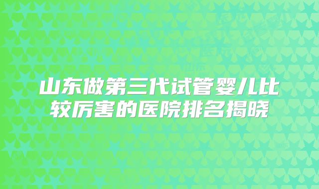 山东做第三代试管婴儿比较厉害的医院排名揭晓