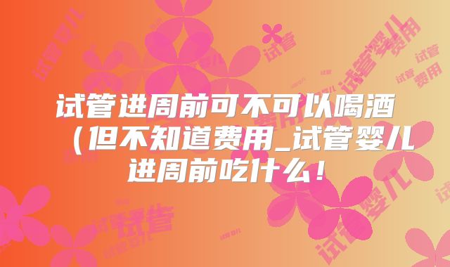 试管进周前可不可以喝酒（但不知道费用_试管婴儿进周前吃什么！